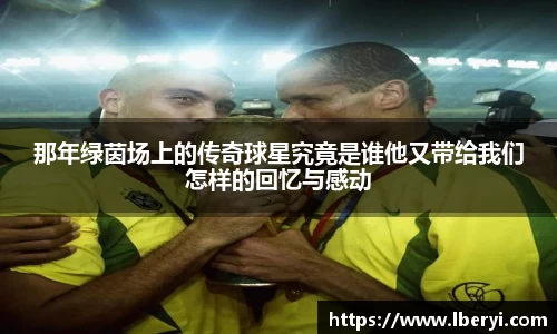 那年绿茵场上的传奇球星究竟是谁他又带给我们怎样的回忆与感动